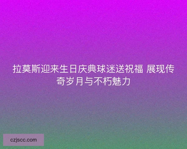 拉莫斯迎来生日庆典球迷送祝福 展现传奇岁月与不朽魅力