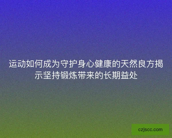运动如何成为守护身心健康的天然良方揭示坚持锻炼带来的长期益处