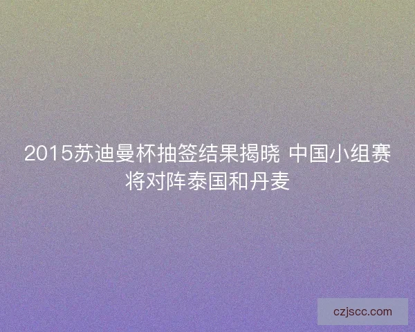 2015苏迪曼杯抽签结果揭晓 中国小组赛将对阵泰国和丹麦