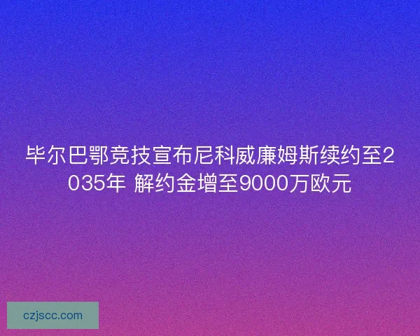 毕尔巴鄂竞技宣布尼科威廉姆斯续约至2035年 解约金增至9000万欧元